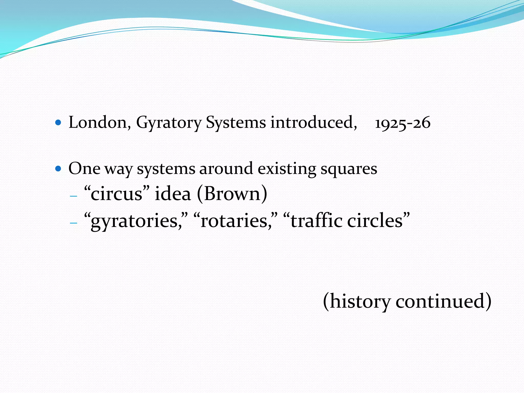  London, Gyratory Systems introduced,   1925-26

 One way systems around existing squares
   “circus” idea (Brown)
   “gyratories,” “rotaries,” “traffic circles”


                                  (history continued)
 