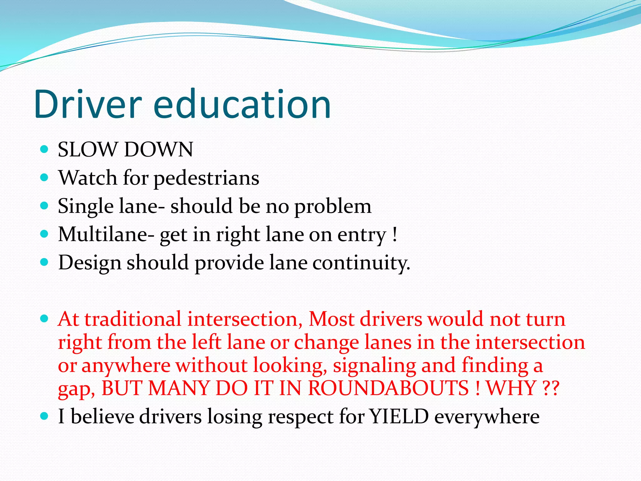 Driver education
   SLOW DOWN
   Watch for pedestrians
   Single lane- should be no problem
   Multilane- get in right lane on entry !
   Design should provide lane continuity.

 At traditional intersection, Most drivers would not turn
  right from the left lane or change lanes in the intersection
  or anywhere without looking, signaling and finding a
  gap, BUT MANY DO IT IN ROUNDABOUTS ! WHY ??
 I believe drivers losing respect for YIELD everywhere
 