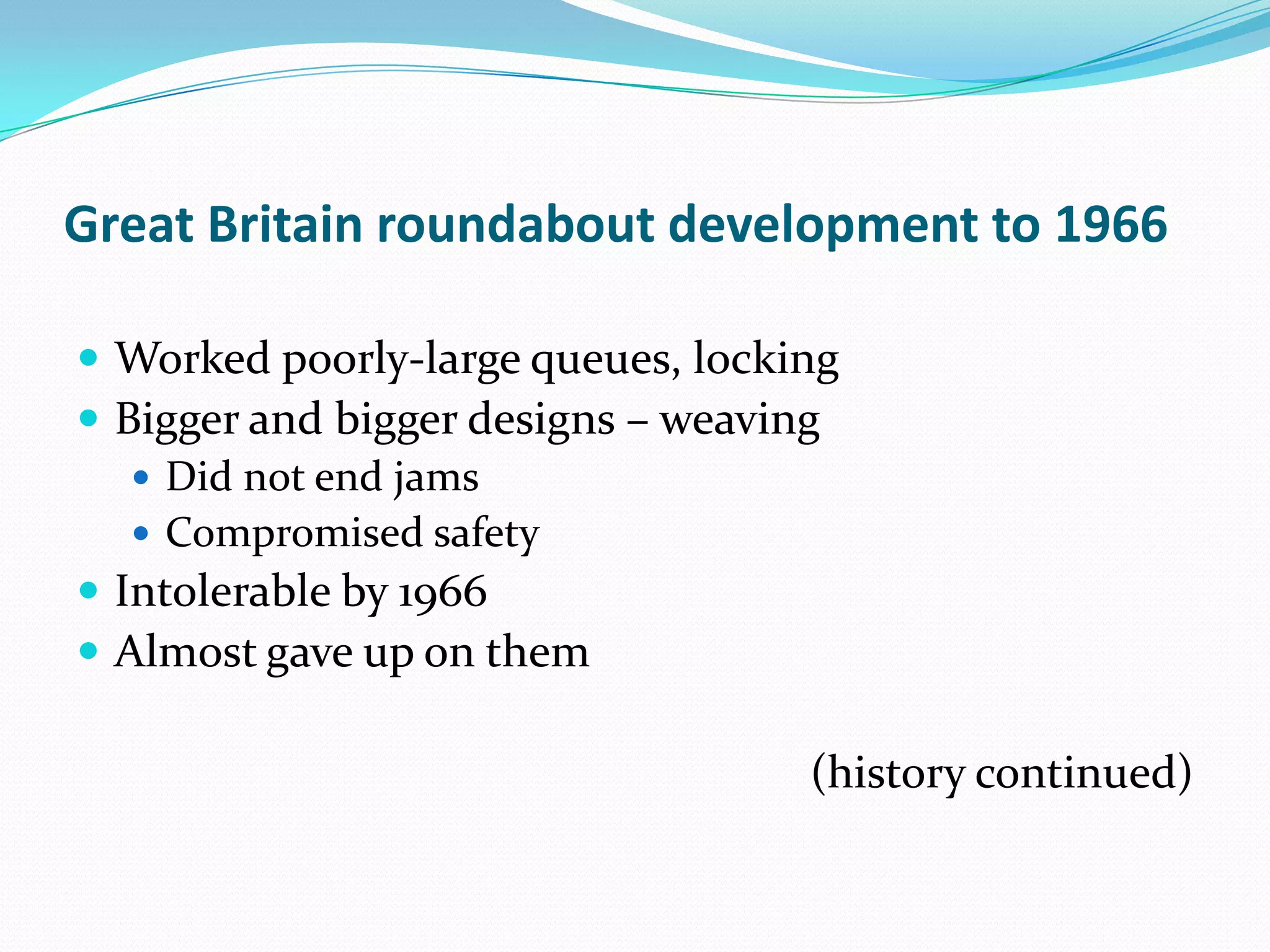 Great Britain roundabout development to 1966

 Worked poorly-large queues, locking
 Bigger and bigger designs – weaving
    Did not end jams
    Compromised safety
 Intolerable by 1966
 Almost gave up on them

                                   (history continued)
 