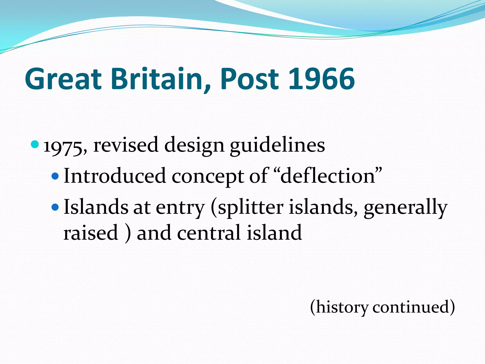 Great Britain, Post 1966
 1975, revised design guidelines
   Introduced concept of “deflection”
   Islands at entry (splitter islands, generally
   raised ) and central island


                                 (history continued)
 