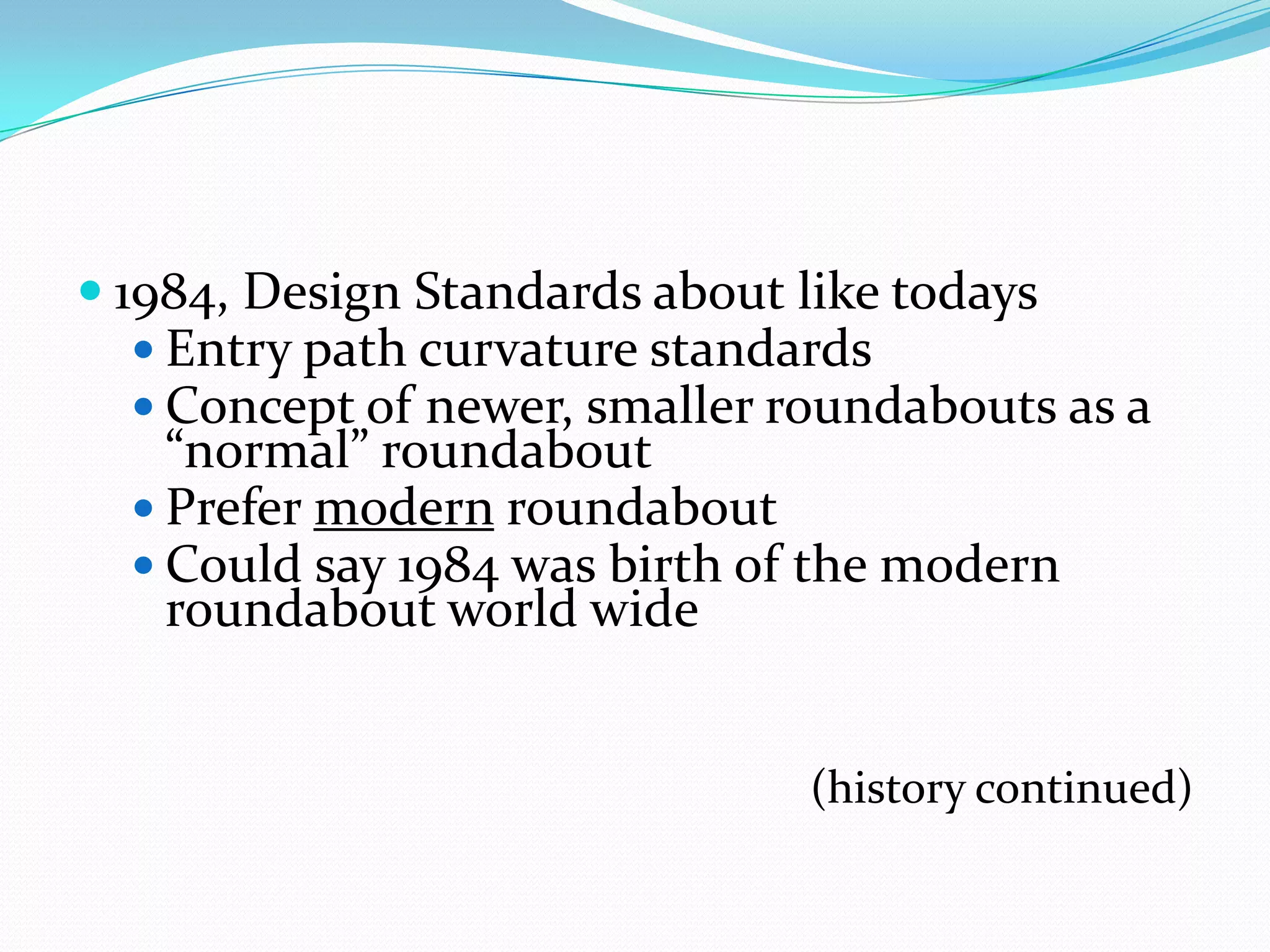  1984, Design Standards about like todays
   Entry path curvature standards
   Concept of newer, smaller roundabouts as a
    “normal” roundabout
   Prefer modern roundabout
   Could say 1984 was birth of the modern
    roundabout world wide


                                (history continued)
 