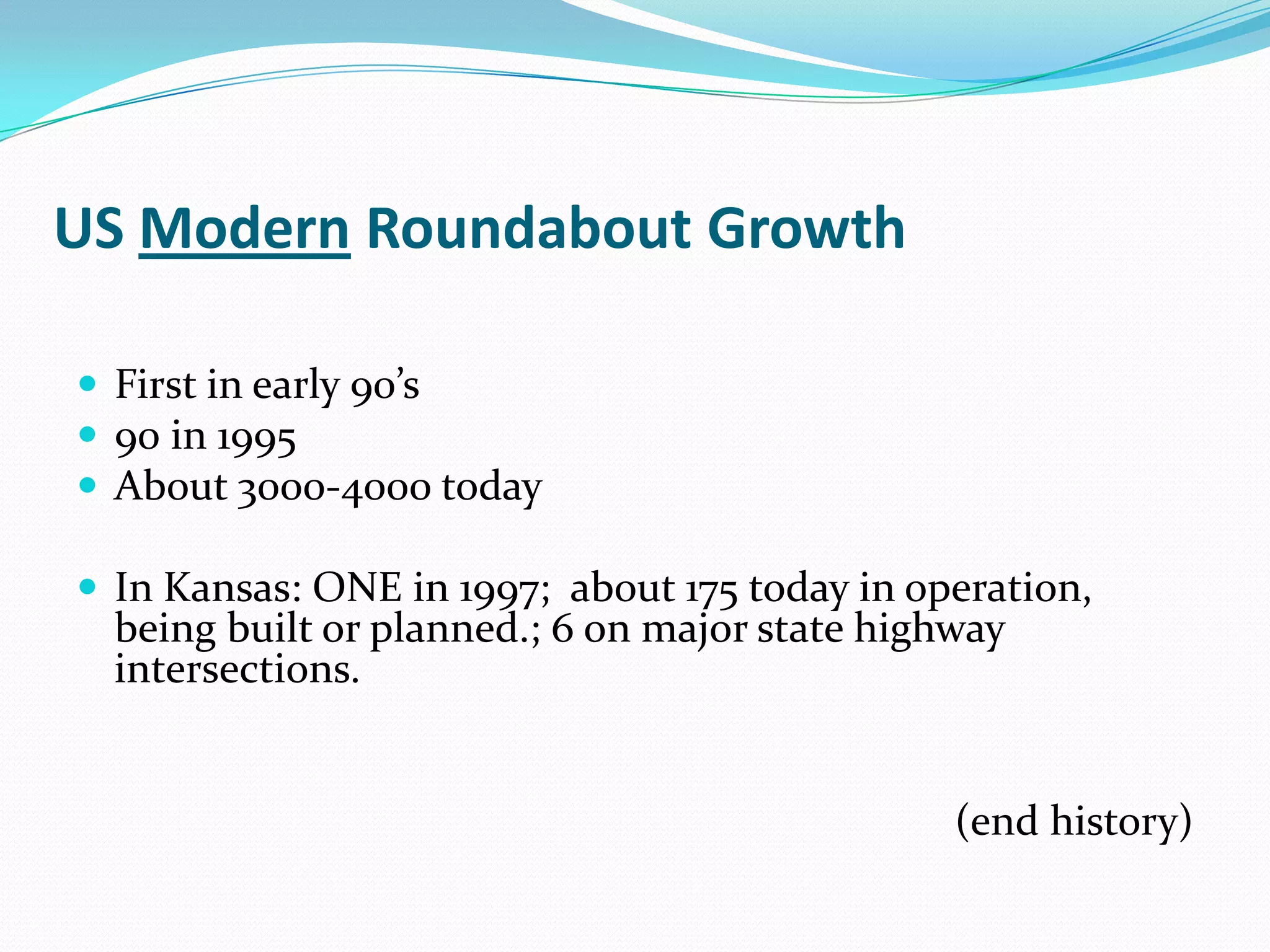 US Modern Roundabout Growth

 First in early 90’s
 90 in 1995
 About 3000-4000 today

 In Kansas: ONE in 1997; about 175 today in operation,
  being built or planned.; 6 on major state highway
  intersections.


                                                (end history)
 