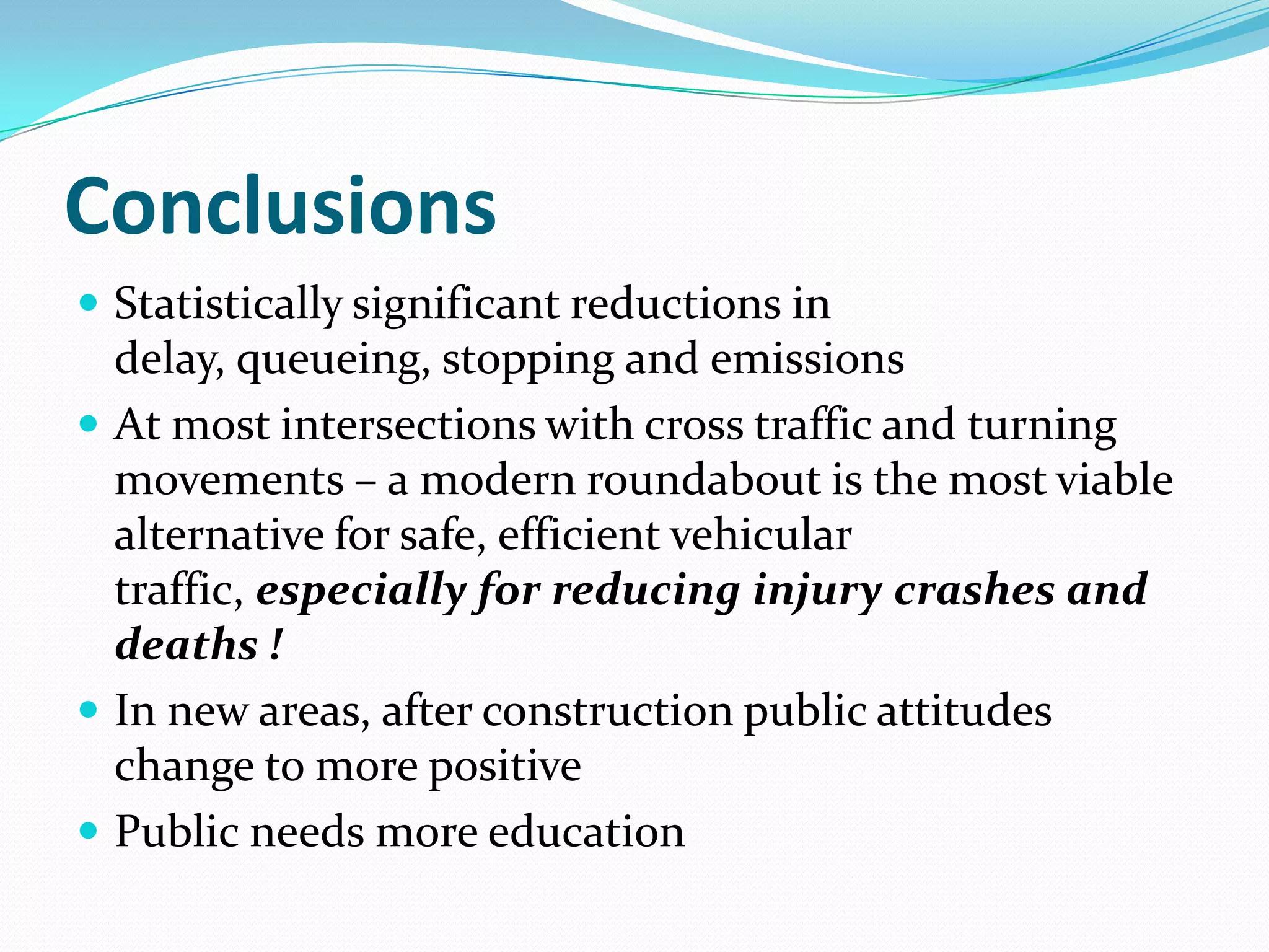 Conclusions
 Statistically significant reductions in
  delay, queueing, stopping and emissions
 At most intersections with cross traffic and turning
  movements – a modern roundabout is the most viable
  alternative for safe, efficient vehicular
  traffic, especially for reducing injury crashes and
  deaths !
 In new areas, after construction public attitudes
  change to more positive
 Public needs more education
 