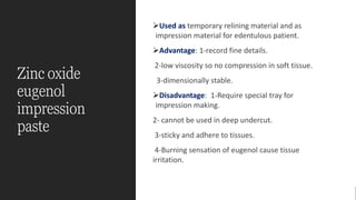 Zinc oxide
eugenol
impression
paste
➢Used as temporary relining material and as
impression material for edentulous patient.
➢Advantage: 1-record fine details.
2-low viscosity so no compression in soft tissue.
3-dimensionally stable.
➢Disadvantage: 1-Require special tray for
impression making.
2- cannot be used in deep undercut.
3-sticky and adhere to tissues.
4-Burning sensation of eugenol cause tissue
irritation.
 