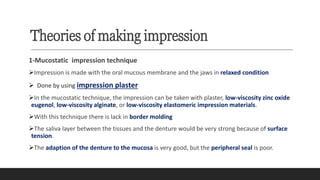 Theories of making impression
1-Mucostatic impression technique
➢Impression is made with the oral mucous membrane and the jaws in relaxed condition
➢ Done by using impression plaster
➢In the mucostatic technique, the impression can be taken with plaster, low-viscosity zinc oxide
eugenol, low-viscosity alginate, or low-viscosity elastomeric impression materials.
➢With this technique there is lack in border molding
➢The saliva layer between the tissues and the denture would be very strong because of surface
tension.
➢The adaption of the denture to the mucosa is very good, but the peripheral seal is poor.
 