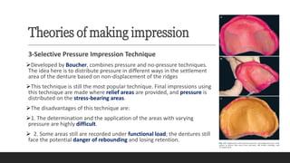 Theories of making impression
3-Selective Pressure Impression Technique
➢Developed by Boucher, combines pressure and no-pressure techniques.
The idea here is to distribute pressure in different ways in the settlement
area of the denture based on non-displacement of the ridges
➢This technique is still the most popular technique. Final impressions using
this technique are made where relief areas are provided, and pressure is
distributed on the stress-bearing areas.
➢The disadvantages of this technique are:
➢1. The determination and the application of the areas with varying
pressure are highly difficult.
➢ 2. Some areas still are recorded under functional load; the dentures still
face the potential danger of rebounding and losing retention.
 
