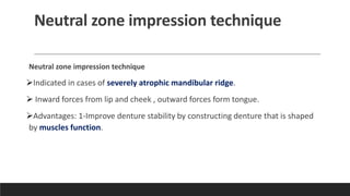 Neutral zone impression technique
Neutral zone impression technique
➢Indicated in cases of severely atrophic mandibular ridge.
➢ Inward forces from lip and cheek , outward forces form tongue.
➢Advantages: 1-Improve denture stability by constructing denture that is shaped
by muscles function.
 
