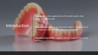 Introduction
✓Impression: is the negative form of the teeth and/or other
tissues of the oral cavity.
✓Primary impression : is an impression made for the purpose of
the diagnosis or for the construction of a special tray.
✓Secondary impression : negative likeness made for fabricating
prothesis .
 