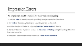 Impression Errors
An impression must be remade for many reasons including:
1-Excessive areas of the impression tray showing through the impression material.
2-Any voids or discrepancy too large to accurately correct on the crest.
4-Incorrect border formation as a result of incorrect border length of the tray.
5-Obviously distorted impression because of movement of the tray during the seating of the final
impression material.
6-Poor detail in the impression because of the a poor mixing technique.
 