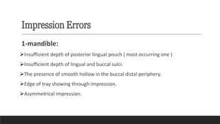 Impression Errors
1-mandible:
➢Insufficient depth of posterior lingual pouch ( most occurring one )
➢Insufficient depth of lingual and buccal sulci.
➢The presence of smooth hollow in the buccal distal periphery.
➢Edge of tray showing through impression.
➢Asymmetrical impression.
 