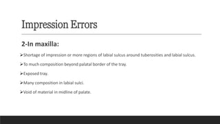 Impression Errors
2-In maxilla:
➢Shortage of impression or more regions of labial sulcus around tuberosities and labial sulcus.
➢To much composition beyond palatal border of the tray.
➢Exposed tray.
➢Many composition in labial sulci.
➢Void of material in midline of palate.
 