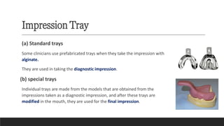 Impression Tray
(a) Standard trays
Some clinicians use prefabricated trays when they take the impression with
alginate.
They are used in taking the diagnostic impression.
(b) special trays
Individual trays are made from the models that are obtained from the
impressions taken as a diagnostic impression, and after these trays are
modified in the mouth, they are used for the final impression.
 