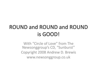 ROUND and ROUND and ROUND is GOOD! With “Circle of Love” from The Newsonggroup’s CD, “Sunburst” Copyright 2008 Andrew D. Brewis www.newsonggroup.co.uk 