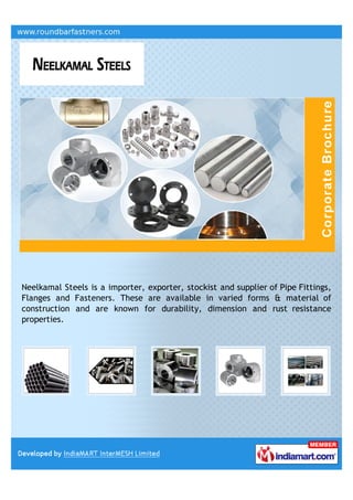 Neelkamal Steels is a importer, exporter, stockist and supplier of Pipe Fittings,
Flanges and Fasteners. These are available in varied forms & material of
construction and are known for durability, dimension and rust resistance
properties.
 