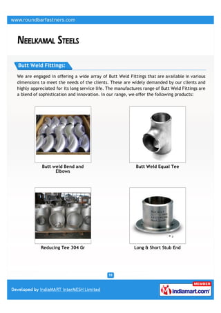 Butt Weld Fittings:

We are engaged in offering a wide array of Butt Weld Fittings that are available in various
dimensions to meet the needs of the clients. These are widely demanded by our clients and
highly appreciated for its long service life. The manufactures range of Butt Weld Fittings are
a blend of sophistication and innovation. In our range, we offer the following products:




            Butt weld Bend and                             Butt Weld Equal Tee
                  Elbows




           Reducing Tee 304 Gr                            Long & Short Stub End
 