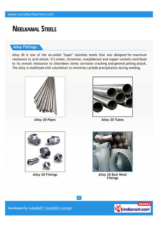 Alloy Fittings:

Alloy 20 is one of the so-called "Super" stainless steels that was designed for maximum
resistance to acid attack. It''s nickel, chromium, molybdenum and copper content contribute
to its overall resistance to chlorideon stress corrosion cracking and general pitting attack.
The alloy is stabilized with columbium to minimize carbide precipitation during welding.




               Alloy 20 Pipes                                Alloy 20 Tubes




              Alloy 20 Fittings                            Alloy 20 Butt Weld
                                                                 Fittings
 
