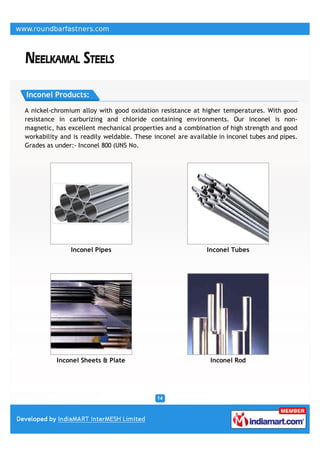 Inconel Products:

A nickel-chromium alloy with good oxidation resistance at higher temperatures. With good
resistance in carburizing and chloride containing environments. Our inconel is non-
magnetic, has excellent mechanical properties and a combination of high strength and good
workability and is readily weldable. These inconel are available in inconel tubes and pipes.
Grades as under:- Inconel 800 (UNS No.




               Inconel Pipes                                 Inconel Tubes




          Inconel Sheets & Plate                              Inconel Rod
 