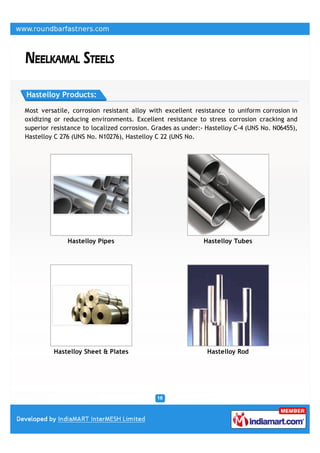 Hastelloy Products:

Most versatile, corrosion resistant alloy with excellent resistance to uniform corrosion in
oxidizing or reducing environments. Excellent resistance to stress corrosion cracking and
superior resistance to localized corrosion. Grades as under:- Hastelloy C-4 (UNS No. N06455),
Hastelloy C 276 (UNS No. N10276), Hastelloy C 22 (UNS No.




              Hastelloy Pipes                                Hastelloy Tubes




         Hastelloy Sheet & Plates                             Hastelloy Rod
 