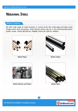 Nickel Products:

We offer wide range of nickel products in various forms like nickel pipes and tubes,nickel
flanges,nickel sheet and plates, nickel fastners,nickel rods etc in the following high quality
grades. Grade - Nickel 200 (UNS No. N02200), Nickel 201 (UNS No. N02201)




                Nickel Pipes                                   Nickel Tubes




          Nickel Sheets and Plates                              Nickel Rods
 