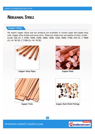 Copper Alloy:

We export copper alloys and our products are available in various types like copper alloy
rods, copper alloy stripes and many more. These are made from ace quality of alloy. Grade -
Grade: UNS No. C 10100, 10200, 10300, 10800, 12000, 12200, 70600, 71500, UNS No. C 70600
(Cu -Ni- 90/10), C 71500 (Cu -Ni- 70/30)




            Copper Alloy Pipes                               Copper Rods




               Copper Flats                           Copper Butt Weld Fittings
 