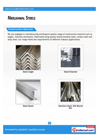 Construction Material:

We are engaged in manufacturing and Exports quality range of construction material such as
angles, channels and beams. Fabricated using quality tested stainless steel, carbon steel and
alloy steel, our range meets the requirements of different industry applications.




                Steel Angle                                   Steel Channel




                Steel Beam                             Stainless Steel 304 Round
                                                                   Bar
 