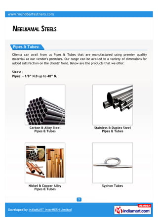 Pipes & Tubes:

Clients can avail from us Pipes & Tubes that are manufactured using premier quality
material at our vendor's premises. Our range can be availed in a variety of dimensions for
added satisfaction on the clients' front. Below are the products that we offer:

Sizes: -
Pipes: - 1/8” N.B up to 48” N.




           Carbon & Alloy Steel                       Stainless & Duplex Steel
              Pipes & Tubes                                Pipes & Tubes




          Nickel & Copper Alloy                             Syphon Tubes
              Pipes & Tubes
 