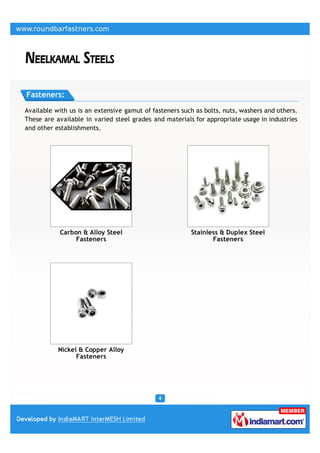 Fasteners:

Available with us is an extensive gamut of fasteners such as bolts, nuts, washers and others.
These are available in varied steel grades and materials for appropriate usage in industries
and other establishments.




           Carbon & Alloy Steel                         Stainless & Duplex Steel
                Fasteners                                      Fasteners




           Nickel & Copper Alloy
                 Fasteners
 