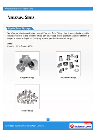 Pipe & Tube Fittings:

We offer our clients qualitative range of Pipe and Tube Fittings that is sourced only from the
credible vendors in the industry. These can be availed by our clients in a variety of forms &
ranges at reasonable prices. Following are the specifications of our range:

Size: -
Pipes: - 1/8” N.B up to 48” N.




               Forged Fittings                               Buttweld Fittings




                Tube Fittings
 