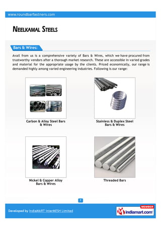 Bars & Wires:

Avail from us is a comprehensive variety of Bars & Wires, which we have procured from
trustworthy vendors after a thorough market research. These are accessible in varied grades
and material for the appropriate usage by the clients. Priced economically, our range is
demanded highly among varied engineering industries. Following is our range:




         Carbon & Alloy Steel Bars                     Stainless & Duplex Steel
                 & Wires                                     Bars & Wires




           Nickel & Copper Alloy                            Threaded Bars
               Bars & Wires
 