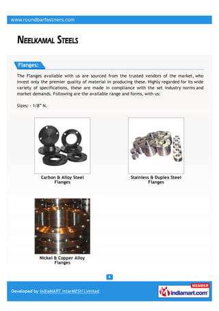 Flanges:

The Flanges available with us are sourced from the trusted vendors of the market, who
invest only the premier quality of material in producing these. Highly regarded for its wide
variety of specifications, these are made in compliance with the set industry norms and
market demands. Following are the available range and forms, with us:

Sizes: - 1/8” N.




            Carbon & Alloy Steel                        Stainless & Duplex Steel
                  Flanges                                        Flanges




            Nickel & Copper Alloy
                   Flanges
 