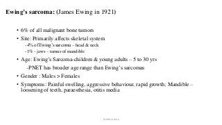 Ewing’s sarcoma: (James Ewing in 1921)
• 6% of all malignant bone tumors
• Site: Primarily affects skeletal system
-4% of Ewing’s sarcoma – head & neck
-1% - jaws – ramus of mandible
• Age: Ewing’s Sarcoma-children & young adults – 5 to 30 yrs
-PNET has broader age range than Ewing’s sarcomas
• Gender : Males > Females
• Symptoms: Painful swelling, aggressive behaviour, rapid growth; Mandible –
loosening of teeth, paraesthesia, otitis media
Dr.Aldrin Jerry
 