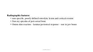 Radiographic features:
• non-specific, poorly defined osteolytic lesion and cortical erosion
• Sun-ray spicules of peri-osteal bone
• Onion-skin reaction – laminar periosteal response – rare in jaw bones
Dr.Aldrin Jerry
 
