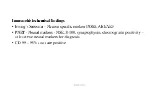 Immunohistochemical findings
• Ewing’s Sarcoma – Neuron specific enolase (NSE), AE1/AE3
• PNET - Neural markers - NSE, S-100, synaptophysin, chromogranin positivity –
at least two neural markers for diagnosis
• CD 99 – 95% cases are positive
Dr.Aldrin Jerry
 
