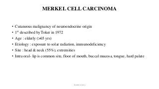 MERKEL CELL CARCINOMA
• Cutaneous malignancy of neuroendocrine origin
• 1st described by Toker in 1972
• Age : elderly (>65 yrs)
• Etiology : exposure to solar radiation, immunodeficiency
• Site : head & neck (55%), extremities
• Intra oral- lip is common site, floor of mouth, buccal mucosa, tongue, hard palate
Dr.Aldrin Jerry
 