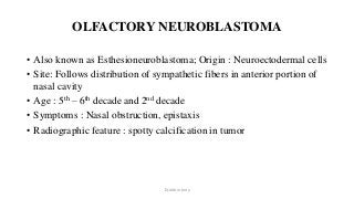 OLFACTORY NEUROBLASTOMA
• Also known as Esthesioneuroblastoma; Origin : Neuroectodermal cells
• Site: Follows distribution of sympathetic fibers in anterior portion of
nasal cavity
• Age : 5th – 6th decade and 2nd decade
• Symptoms : Nasal obstruction, epistaxis
• Radiographic feature : spotty calcification in tumor
Dr.Aldrin Jerry
 