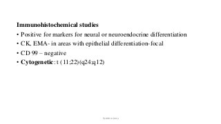 Immunohistochemical studies
• Positive for markers for neural or neuroendocrine differentiation
• CK, EMA- in areas with epithelial differentiation-focal
• CD 99 – negative
• Cytogenetic: t (11;22)(q24;q12)
Dr.Aldrin Jerry
 