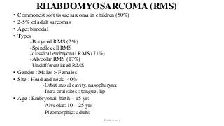 RHABDOMYOSARCOMA (RMS)
• Commonest soft tissue sarcoma in children (50%)
• 2-5% of adult sarcomas
• Age: bimodal
• Types
-Botyroid RMS (2%)
-Spindle cell RMS
-classical embryonal RMS (71%)
-Alveolar RMS (17%)
-Undiffferentiated RMS
• Gender : Males > Females
• Site : Head and neck- 40%
-Orbit ,nasal cavity, nasopharynx
-Intra oral sites : tongue, lip
• Age : Embryonal: birth – 15 yrs
-Alveolar: 10 – 25 yrs
-Pleomorphic: adults
Dr.Aldrin Jerry
 