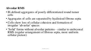 Alveolar RMS
• Ill-defined aggregates of poorly differentiated round tumor
cells
• Aggregates of cells are separated by hyalinised fibrous septa
• Cells show loss of cellular cohesion and formation of
irregular ‘alveolar’ spaces
• ‘Solid’ forms without alveolar patterns – similar to embryonal
RMS (regular arrangement of fibrous septa, more uniform
cellular picture)
Dr.Aldrin Jerry
 