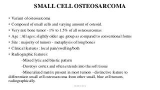 SMALL CELL OSTEOSARCOMA
• Variant of osteosarcoma
• Composed of small cells and varying amount of osteoid.
• Very rare bone tumor - 1% to 1.5% of all osteosarcomas
• Age : All ages; slightly older age group as compared to conventional forms
• Site : majority of tumors - metaphysis of long bones
• Clinical features : local pain/swelling/both
• Radiographic features:
-Mixed lytic and blastic pattern
-Destroys cortex and often extends into the soft tissue
-Mineralized matrix present in most tumors - distinctive feature to
differentiate small cell osteosarcoma from other small, blue cell tumors,
radiographically.
Dr.Aldrin Jerry
 