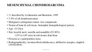 MESENCHYMAL CHONDROSARCOMA
• 1st described by Lichtenstein and Bernstein, 1959
• 3-9% of all chondrosarcomas
• Malignant cartilaginous tumor- two components
• Tumor of bone & soft tissue- bimorphic histopathological pattern
• Age- 15-35yrs
• Site: head & neck- maxilla and mandible (25-30%)
-1/3rd to 1/4th arise in soft tissues than bone
• Presents as a pain/painless mass
• Radiographically, circumscribed radiolucency, infiltrative margins, stippled
calcifications
Dr.Aldrin Jerry
 