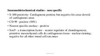 Immunohistochemical studies - non specific
• S-100 positivity- Cartilaginous portion; but negative for areas devoid
of cartilaginous areas
• CD 99 –positive (50%)
• Neuron specific enolase - positive
• Sox9 - a transcription factor – master regulator of chondrogenesis,
primitive mesenchymal cells & cartilagenous tissue - nuclear staining;
negative for all other round cell sarcomas
Dr.Aldrin Jerry
 
