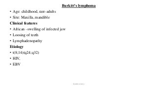 Burkitt’s lymphoma
• Age: childhood, rare-adults
• Site: Maxilla, mandible
Clinical features
• African –swelling of infected jaw
• Loosing of teeth
• Lymphadenopathy
Etiology
• t(8;14)(q24;q32)
• HIV,
• EBV
Dr.Aldrin Jerry
 