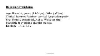 Hogdkin’s lymphoma
Age: Bimodal; young (15-34yrs), Older (>55yrs)
Clinical features: Painless- cervical lymphadenopathy
Site: Usually extranodal, Axilla, Waldeyer ring
Mandible & overlying alveolar mucosa
Etiology - HIV, EBV
Dr.Aldrin Jerry
 