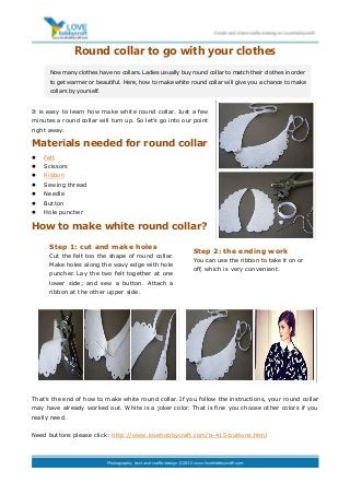Round collar to go with your clothes
It is easy to learn how make white round collar. Just a few
minutes a round collar will turn up. So let’s go into our point
right away.
Materials needed for round collar
 Felt
 Scissors
 Ribbon
 Sewing thread
 Needle
 Button
 Hole puncher
How to make white round collar?
That’s the end of how to make white round collar. If you follow the instructions, your round collar
may have already worked out. White is a joker color. That is fine you choose other colors if you
really need.
Need buttons please click: http://www.lovehobbycraft.com/b-415-buttons.html
Now many clothes have no collars. Ladies usually buy round collar to match their clothes in order
to get warmer or beautiful. Here, how to make white round collar will give you a chance to make
collars by yourself.
Step 1: cut and make holes
Cut the felt too the shape of round collar.
Make holes along the wavy edge with hole
puncher. Lay the two felt together at one
lower side; and sew a button. Attach a
ribbon at the other upper side.
Step 2: the ending work
You can use the ribbon to take it on or
off, which is very convenient.
 