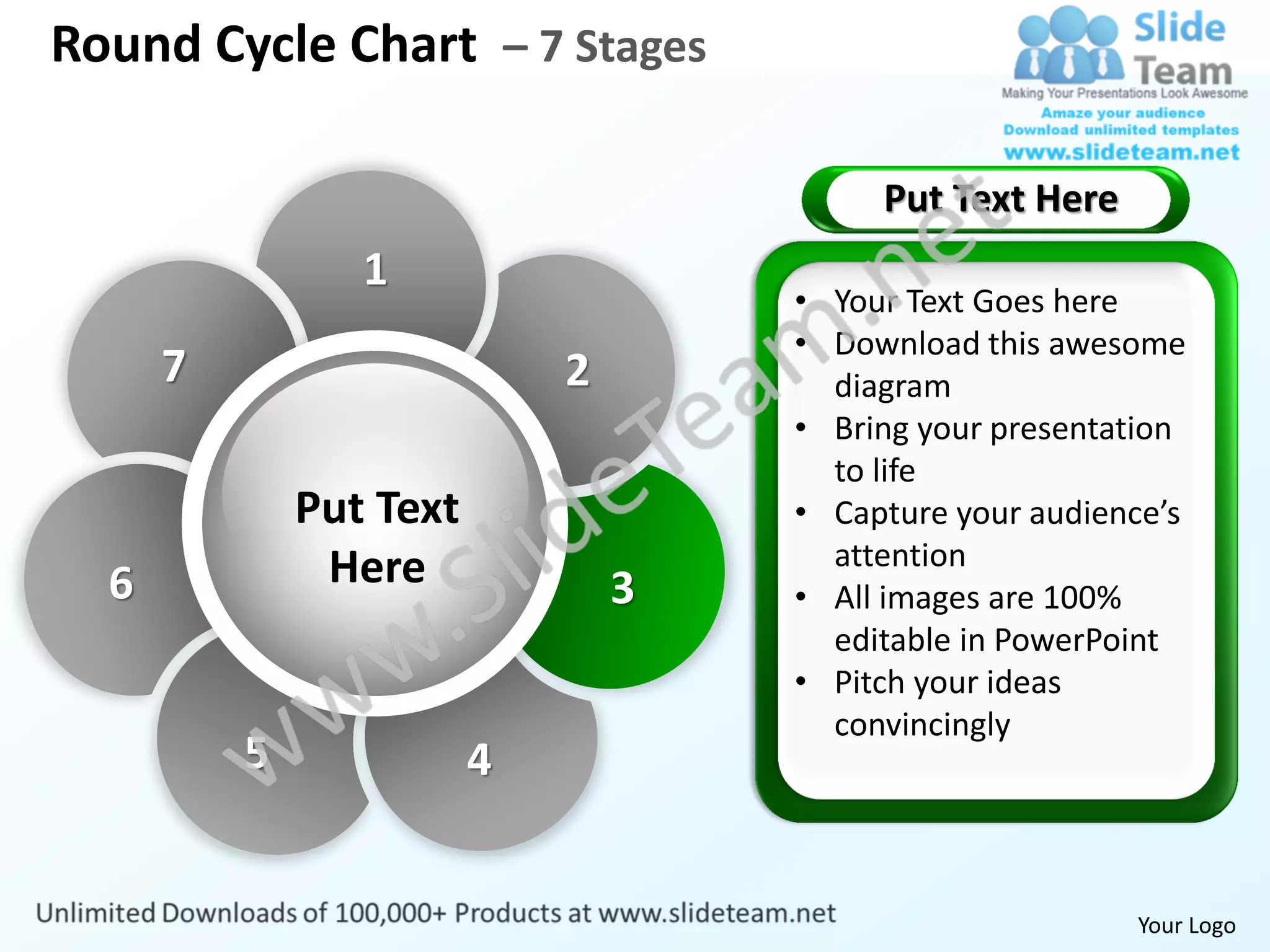 Round Cycle Chart – 7 Stages

                                          Put Text Here
                 1
                                     • Your Text Goes here
                                     • Download this awesome
      7                      2         diagram
                                     • Bring your presentation
                                       to life
              Put Text               • Capture your audience’s
               Here                    attention
  6                              3   • All images are 100%
                                       editable in PowerPoint
                                     • Pitch your ideas
                                       convincingly
          5              4


                                                          Your Logo
 