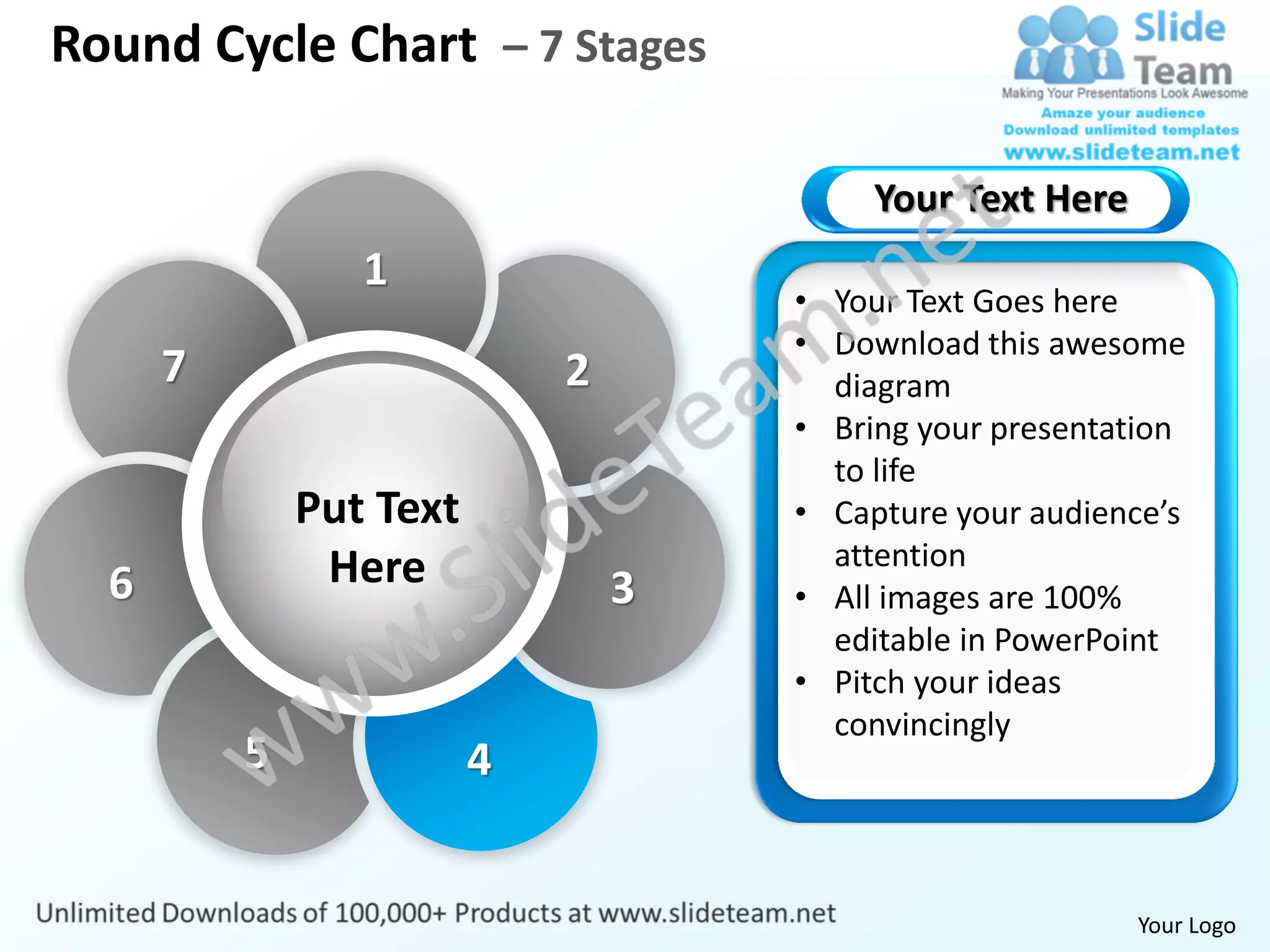 Round Cycle Chart – 7 Stages

                                          Your Text Here
                 1
                                     • Your Text Goes here
                                     • Download this awesome
      7                      2         diagram
                                     • Bring your presentation
                                       to life
              Put Text               • Capture your audience’s
               Here                    attention
  6                              3   • All images are 100%
                                       editable in PowerPoint
                                     • Pitch your ideas
                                       convincingly
          5              4


                                                           Your Logo
 