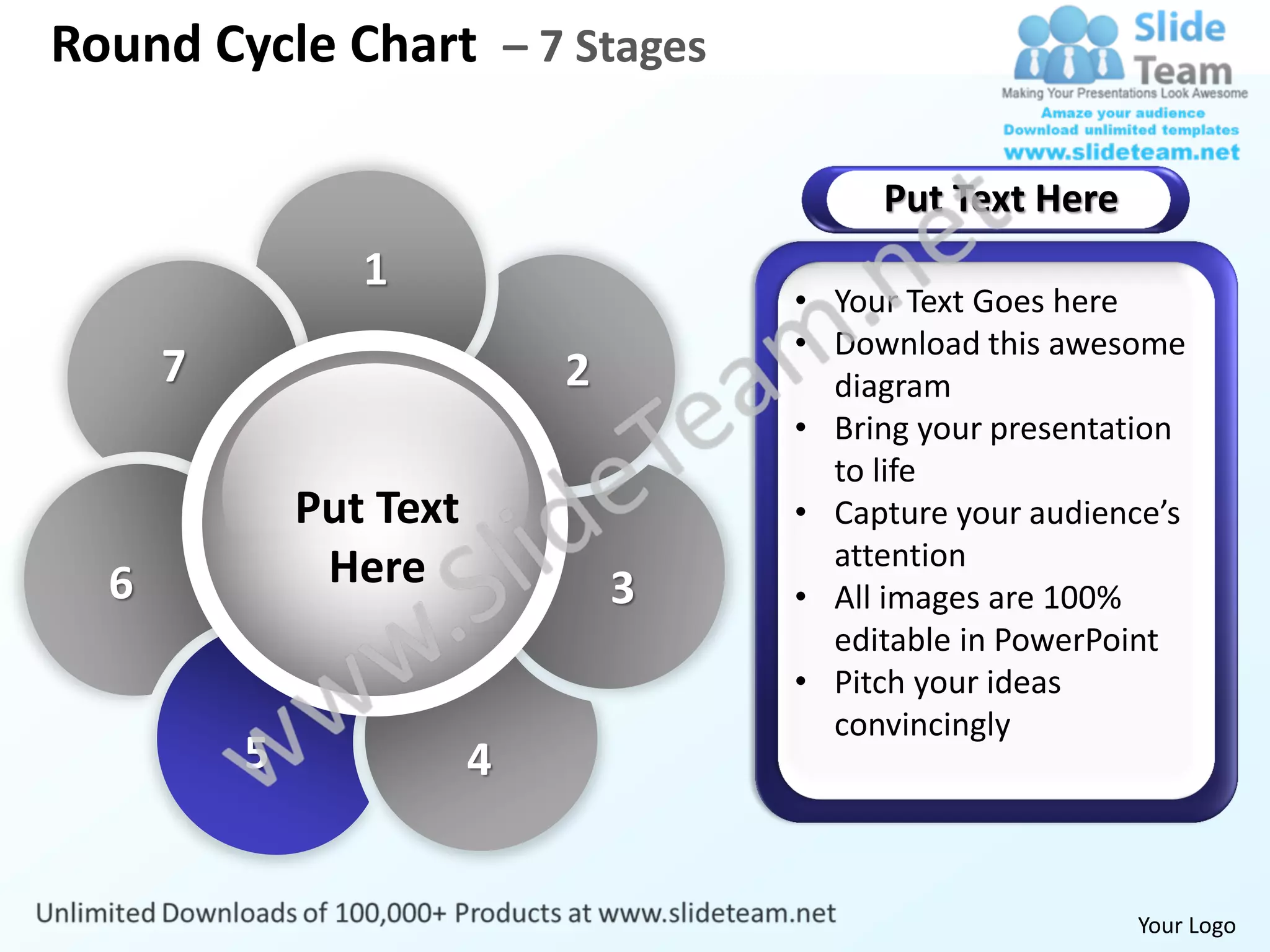 Round Cycle Chart – 7 Stages

                                          Put Text Here
                 1
                                     • Your Text Goes here
                                     • Download this awesome
      7                      2         diagram
                                     • Bring your presentation
                                       to life
              Put Text               • Capture your audience’s
               Here                    attention
  6                              3   • All images are 100%
                                       editable in PowerPoint
                                     • Pitch your ideas
                                       convincingly
          5              4


                                                          Your Logo
 