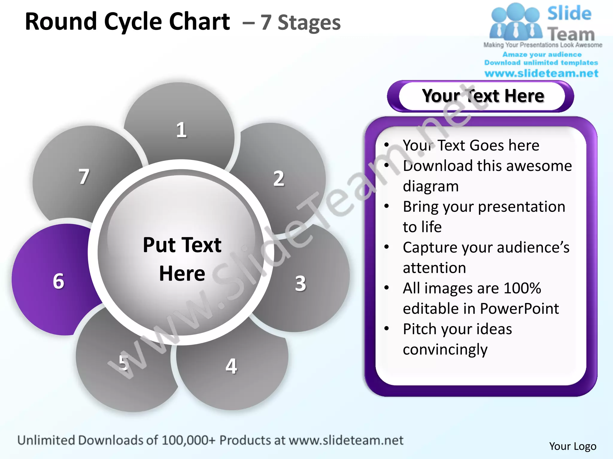 Round Cycle Chart – 7 Stages

                                          Your Text Here
                 1
                                     • Your Text Goes here
                                     • Download this awesome
      7                      2         diagram
                                     • Bring your presentation
                                       to life
              Put Text               • Capture your audience’s
               Here                    attention
  6                              3   • All images are 100%
                                       editable in PowerPoint
                                     • Pitch your ideas
                                       convincingly
          5              4


                                                           Your Logo
 