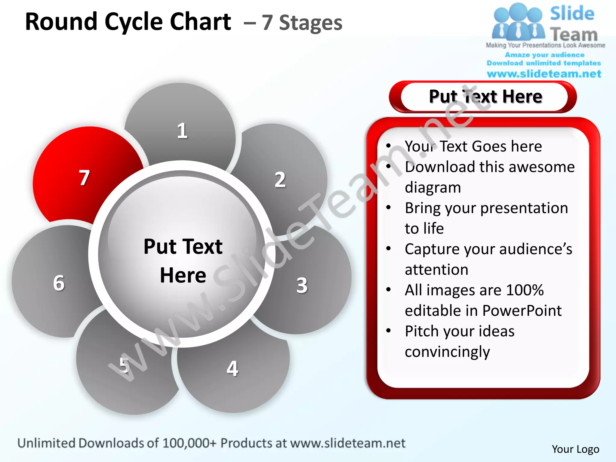 Round Cycle Chart – 7 Stages

                                          Put Text Here
                 1
                                     • Your Text Goes here
                                     • Download this awesome
      7                      2         diagram
                                     • Bring your presentation
                                       to life
              Put Text               • Capture your audience’s
               Here                    attention
  6                              3   • All images are 100%
                                       editable in PowerPoint
                                     • Pitch your ideas
                                       convincingly
          5              4


                                                          Your Logo
 