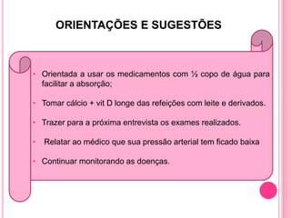 ORIENTAÇÕES E SUGESTÕES



• Orientada a usar os medicamentos com ½ copo de água para
  facilitar a absorção;

• Tomar cálcio + vit D longe das refeições com leite e derivados.

• Trazer para a próxima entrevista os exames realizados.

•   Relatar ao médico que sua pressão arterial tem ficado baixa

• Continuar monitorando as doenças.
 